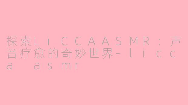 探索LiCCAASMR：声音疗愈的奇妙世界-licca asmr