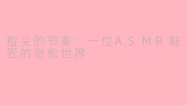 指尖的节奏：一位ASMR鞋匠的治愈世界