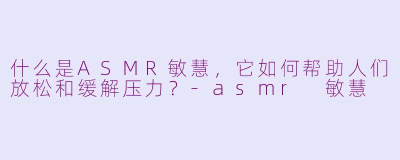 什么是ASMR敏慧，它如何帮助人们放松和缓解压力？-asmr 敏慧