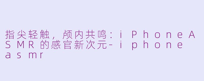 指尖轻触，颅内共鸣：iPhoneASMR的感官新次元-iphone asmr
