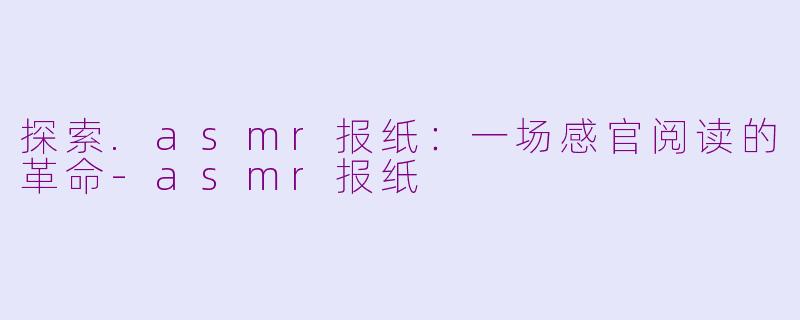 探索.asmr报纸：一场感官阅读的革命-asmr报纸