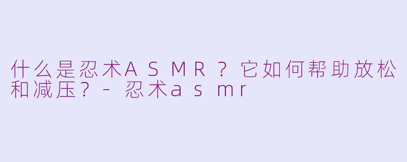 什么是忍术ASMR？它如何帮助放松和减压？-忍术asmr