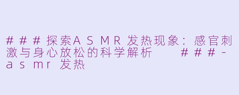 ###探索ASMR发热现象：感官刺激与身心放松的科学解析

###-asmr发热