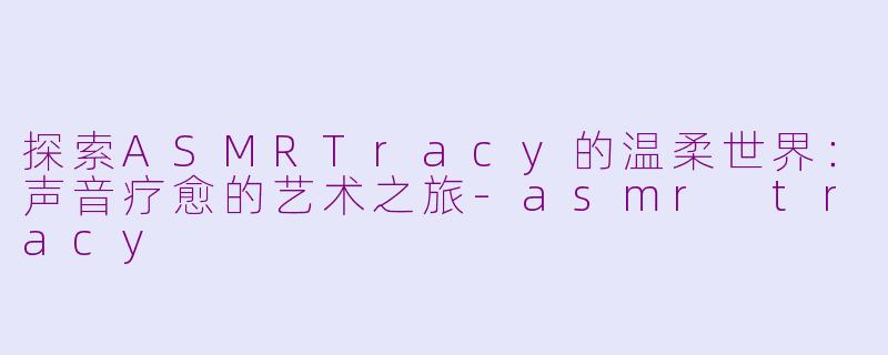 探索ASMRTracy的温柔世界：声音疗愈的艺术之旅-asmr tracy