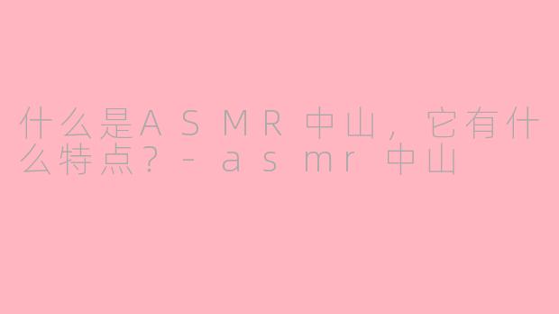 什么是ASMR中山，它有什么特点？-asmr中山