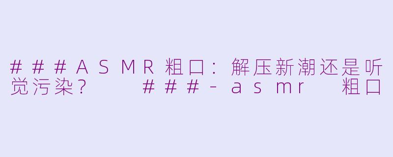 ###ASMR粗口：解压新潮还是听觉污染？

###-asmr 粗口