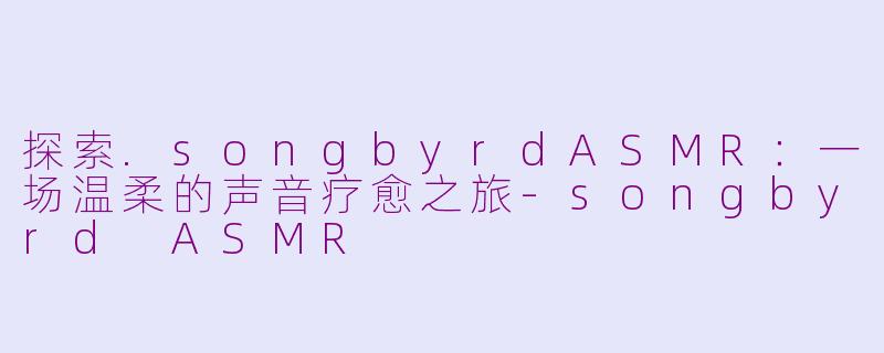 探索.songbyrdASMR：一场温柔的声音疗愈之旅-songbyrd ASMR