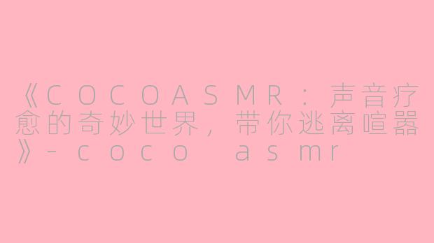 《COCOASMR：声音疗愈的奇妙世界，带你逃离喧嚣》-coco asmr