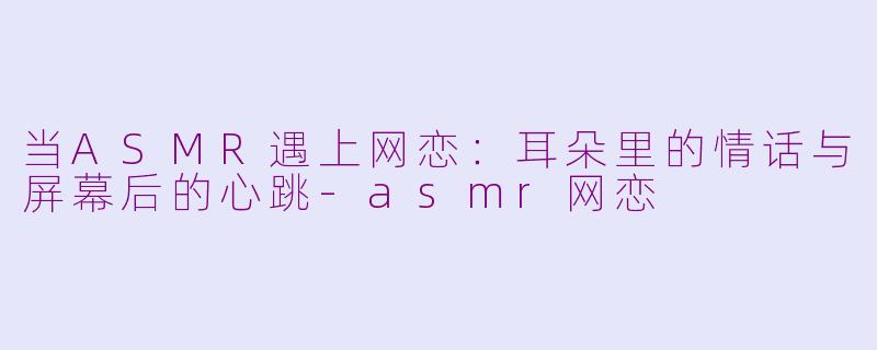 当ASMR遇上网恋:耳朵里的情话与屏幕后的心跳