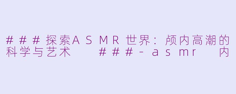 ###探索ASMR世界：颅内高潮的科学与艺术

###-asmr 内