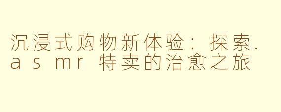 沉浸式购物新体验：探索.asmr特卖的治愈之旅