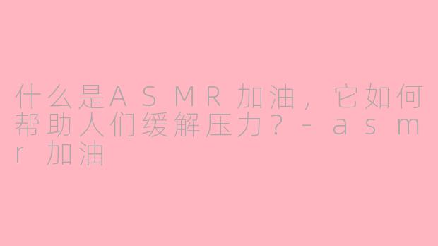 什么是ASMR加油，它如何帮助人们缓解压力？-asmr加油