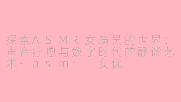 探索ASMR女演员的世界：声音疗愈与数字时代的静谧艺术-asmr 女优