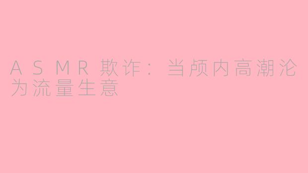 ASMR欺诈：当颅内高潮沦为流量生意