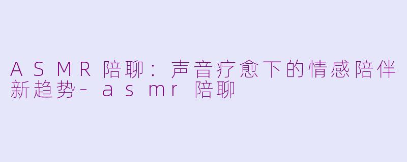 ASMR陪聊：声音疗愈下的情感陪伴新趋势-asmr陪聊