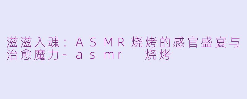 滋滋入魂:ASMR烧烤的感官盛宴与治愈魔力