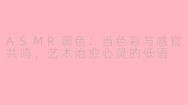 ASMR调色：当色彩与感官共鸣，艺术治愈心灵的低语