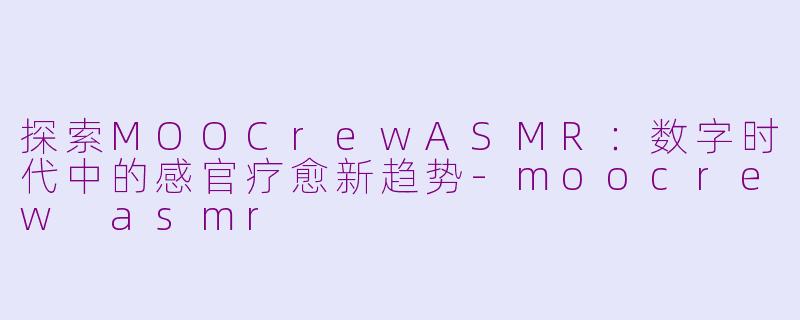 探索MOOCrewASMR：数字时代中的感官疗愈新趋势-moocrew asmr
