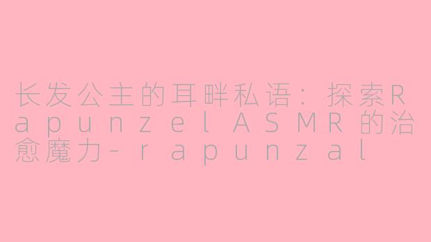 长发公主的耳畔私语：探索RapunzelASMR的治愈魔力-rapunzal asmr