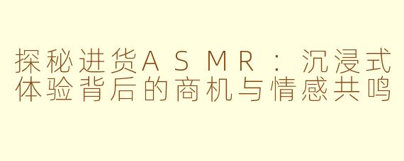 探秘进货ASMR：沉浸式体验背后的商机与情感共鸣
