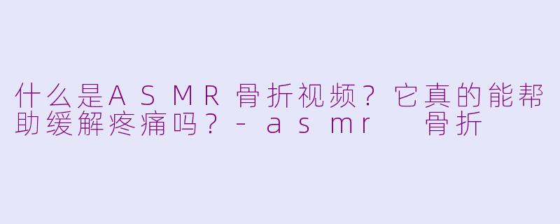 什么是ASMR骨折视频？它真的能帮助缓解疼痛吗？