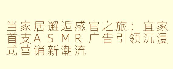 当家居邂逅感官之旅：宜家首支ASMR广告引领沉浸式营销新潮流