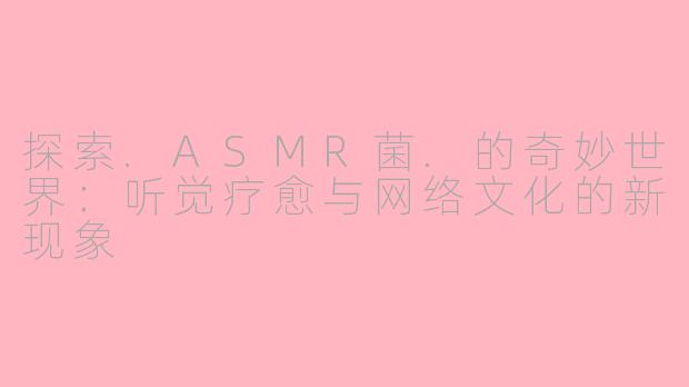 探索.ASMR菌.的奇妙世界：听觉疗愈与网络文化的新现象
