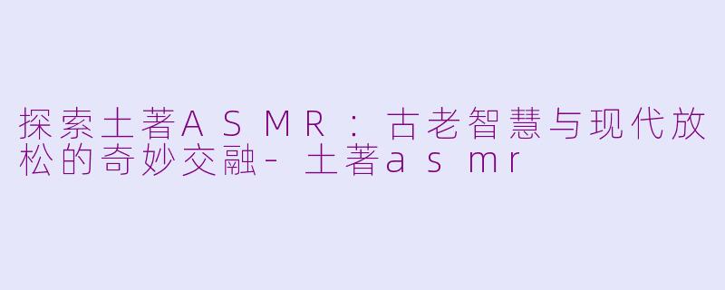 探索土著ASMR：古老智慧与现代放松的奇妙交融-土著asmr