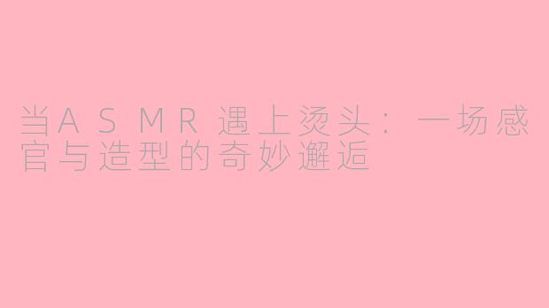 当ASMR遇上烫头：一场感官与造型的奇妙邂逅