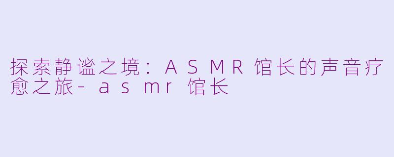 探索静谧之境:ASMR馆长的声音疗愈之旅-asmr馆长