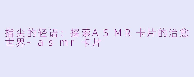 指尖的轻语：探索ASMR卡片的治愈世界-asmr卡片