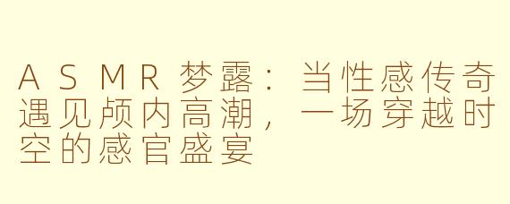 ASMR梦露：当性感传奇遇见颅内高潮，一场穿越时空的感官盛宴