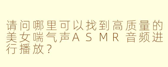 请问哪里可以找到高质量的美女喘气声ASMR音频进行播放?
