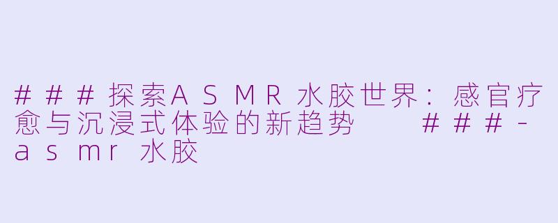 ###探索ASMR水胶世界：感官疗愈与沉浸式体验的新趋势

###-asmr水胶