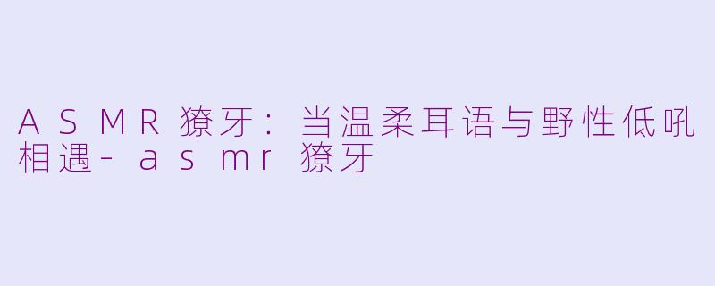 ASMR獠牙：当温柔耳语与野性低吼相遇-asmr獠牙
