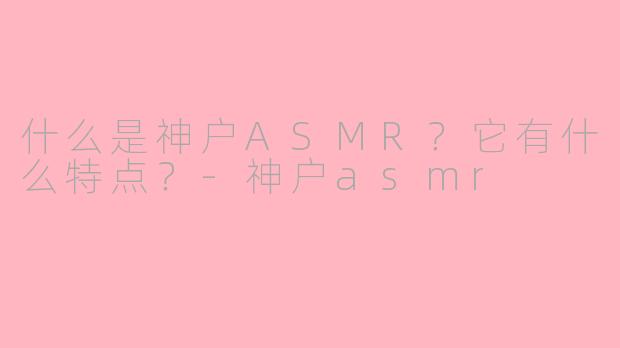 什么是神户ASMR？它有什么特点？-神户asmr