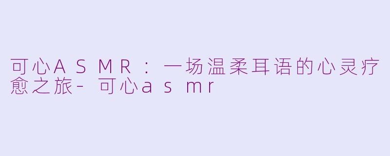 可心ASMR：一场温柔耳语的心灵疗愈之旅-可心asmr