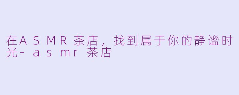 在ASMR茶店，找到属于你的静谧时光-asmr茶店