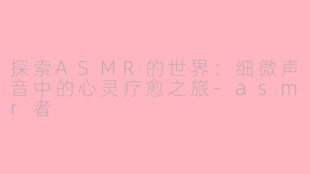 探索ASMR的世界：细微声音中的心灵疗愈之旅-asmr者