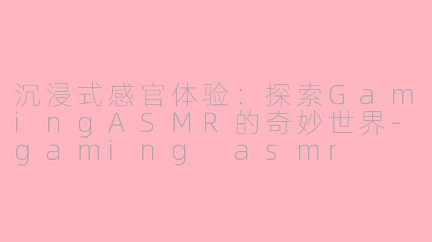沉浸式感官体验：探索GamingASMR的奇妙世界-gaming asmr