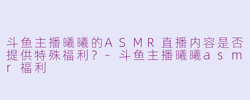 斗鱼主播曦曦的ASMR直播内容是否提供特殊福利？-斗鱼主播曦曦asmr福利