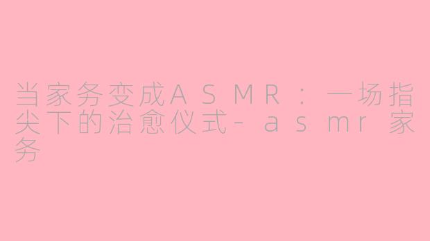 当家务变成ASMR：一场指尖下的治愈仪式-asmr家务