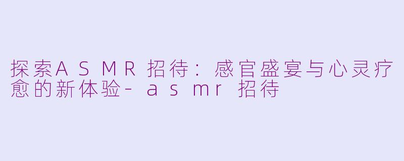 探索ASMR招待：感官盛宴与心灵疗愈的新体验-asmr招待