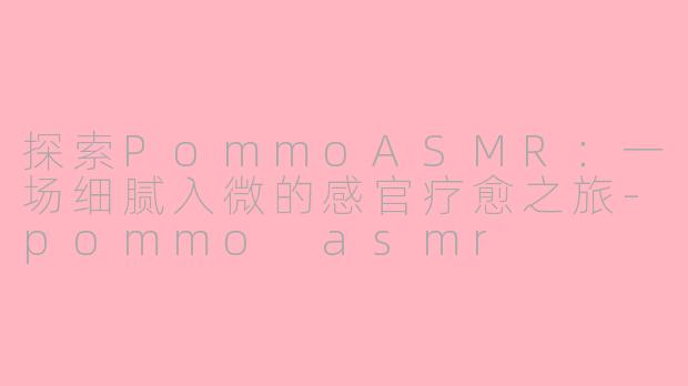 探索PommoASMR：一场细腻入微的感官疗愈之旅-pommo asmr