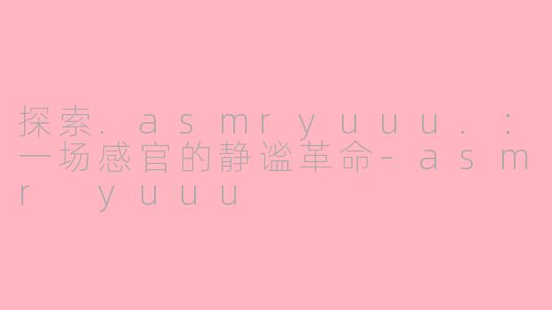 探索.asmryuuu.：一场感官的静谧革命-asmr yuuu