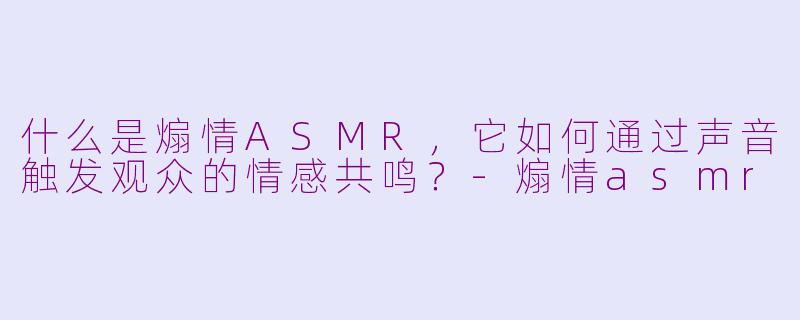 什么是煽情ASMR，它如何通过声音触发观众的情感共鸣？-煽情asmr