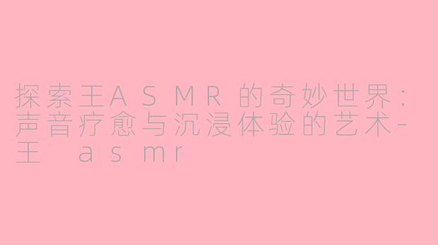 探索王ASMR的奇妙世界：声音疗愈与沉浸体验的艺术-王 asmr