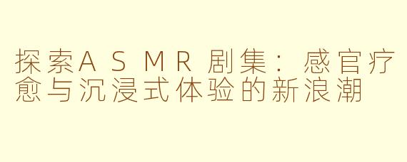 探索ASMR剧集：感官疗愈与沉浸式体验的新浪潮