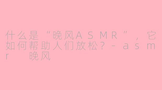 什么是“晚风ASMR”，它如何帮助人们放松？-asmr 晚风