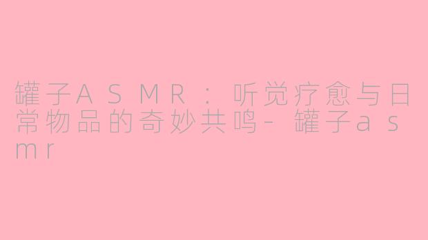 罐子ASMR：听觉疗愈与日常物品的奇妙共鸣-罐子asmr